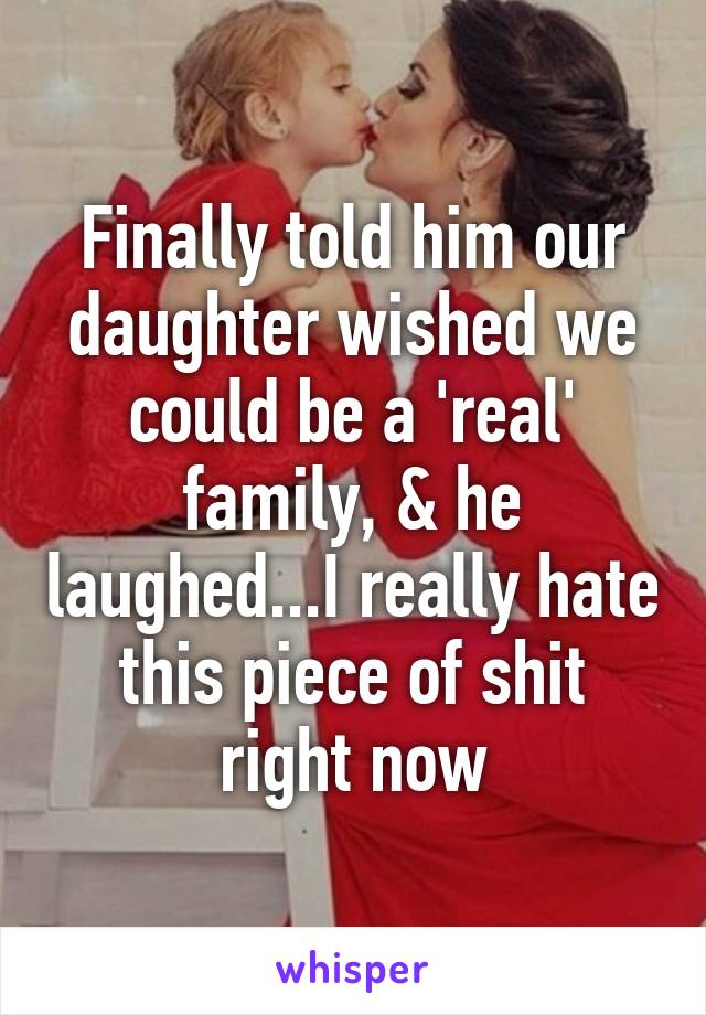 Finally told him our daughter wished we could be a 'real' family, & he laughed...I really hate this piece of shit right now