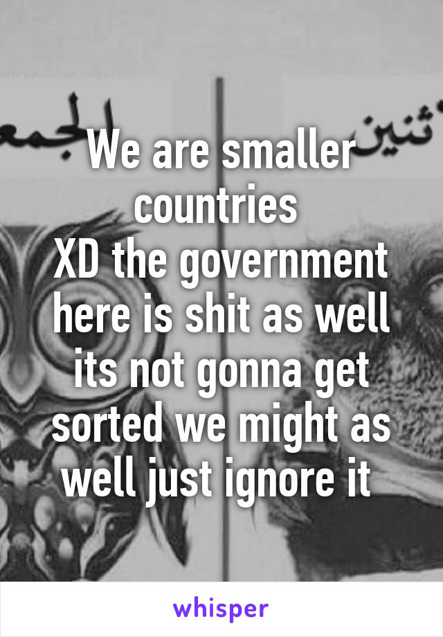 We are smaller countries 
XD the government here is shit as well its not gonna get sorted we might as well just ignore it 