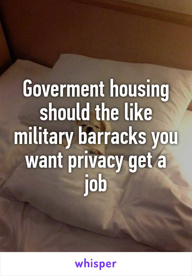 Goverment housing should the like military barracks you want privacy get a job