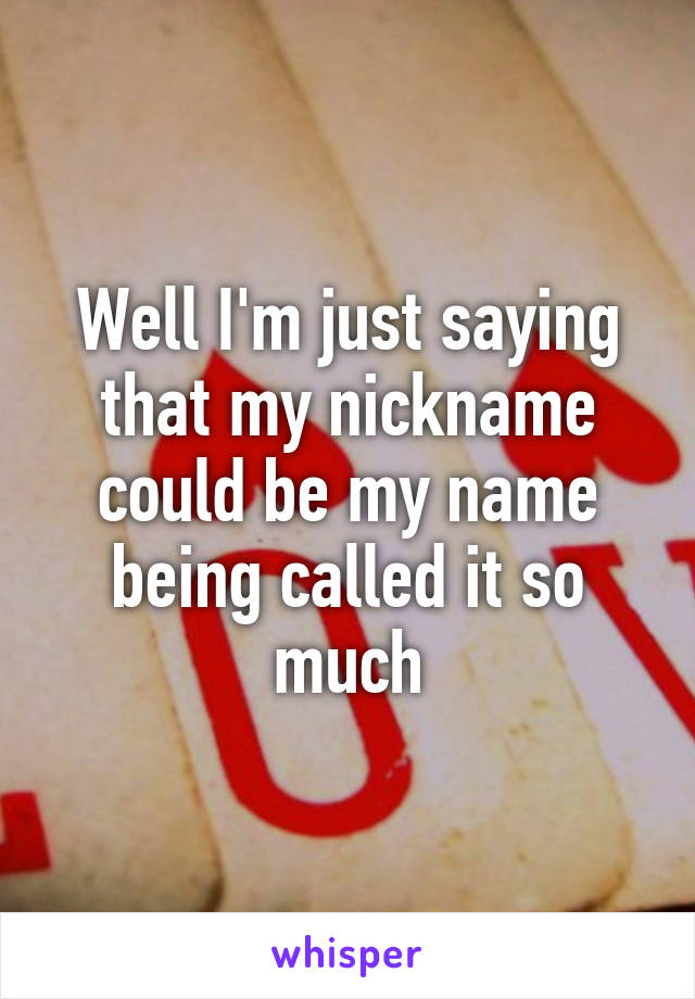 Well I'm just saying that my nickname could be my name being called it so much