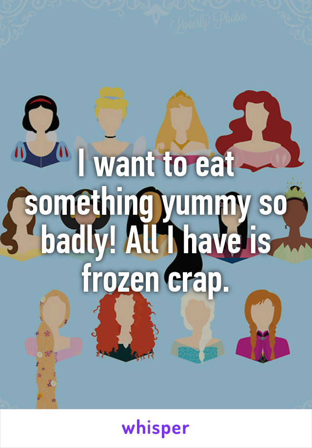 I want to eat something yummy so badly! All I have is frozen crap.