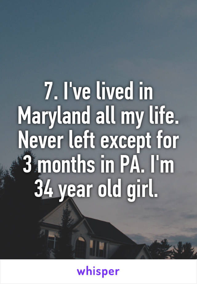 7. I've lived in Maryland all my life. Never left except for 3 months in PA. I'm 34 year old girl. 