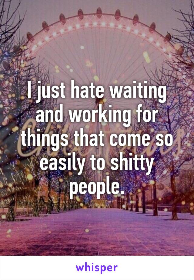 I just hate waiting and working for things that come so easily to shitty people.