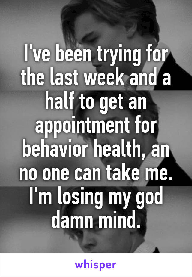 I've been trying for the last week and a half to get an appointment for behavior health, an no one can take me. I'm losing my god damn mind.