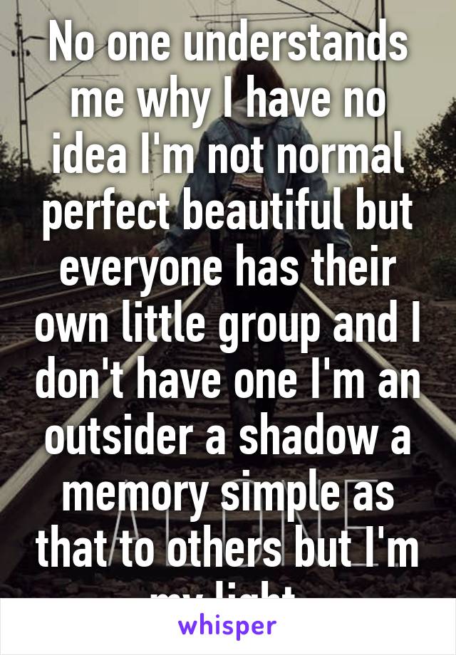 No one understands me why I have no idea I'm not normal perfect beautiful but everyone has their own little group and I don't have one I'm an outsider a shadow a memory simple as that to others but I'm my light 