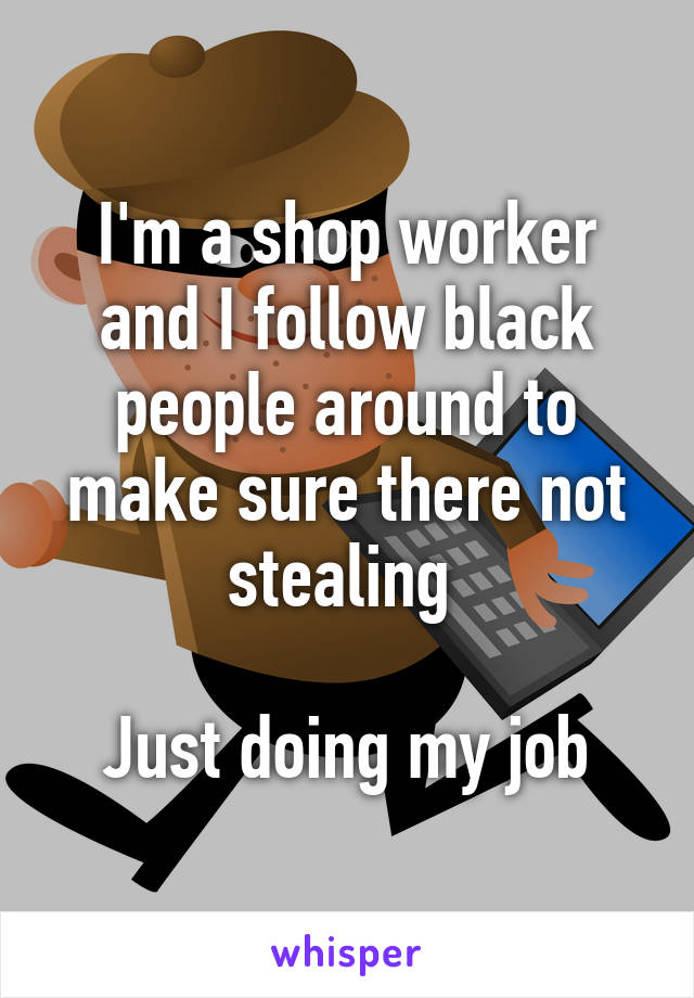 I'm a shop worker and I follow black people around to make sure there not stealing 

Just doing my job