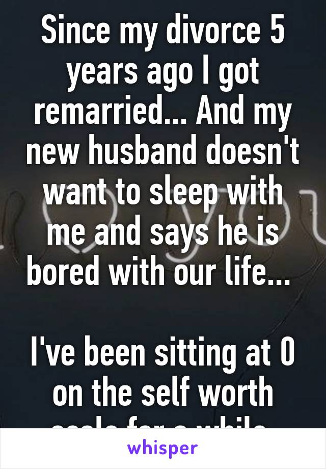 Since my divorce 5 years ago I got remarried... And my new husband doesn't want to sleep with me and says he is bored with our life... 

I've been sitting at 0 on the self worth scale for a while 