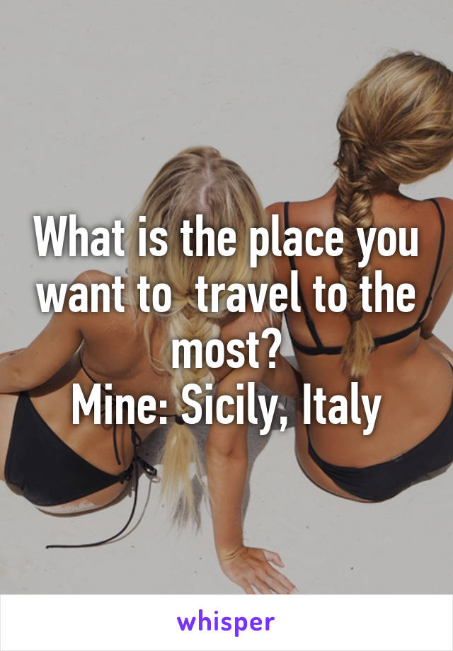 What is the place you want to  travel to the most?
Mine: Sicily, Italy