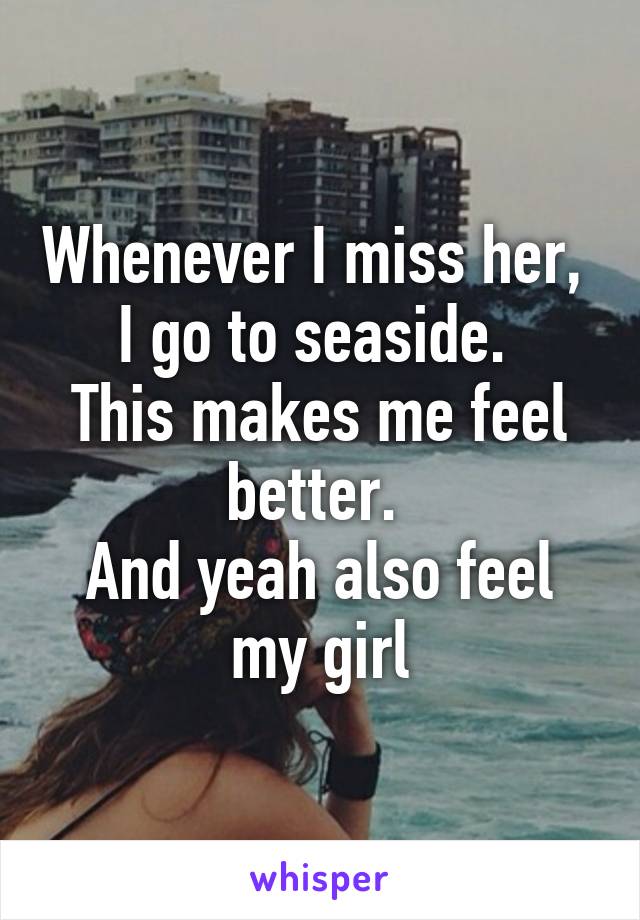 Whenever I miss her,  I go to seaside. 
This makes me feel better. 
And yeah also feel my girl