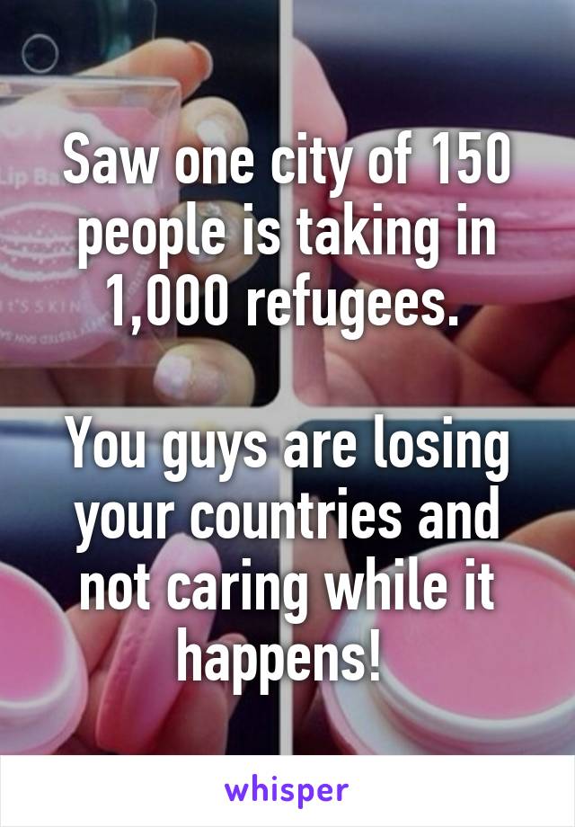 Saw one city of 150 people is taking in 1,000 refugees. 

You guys are losing your countries and not caring while it happens! 