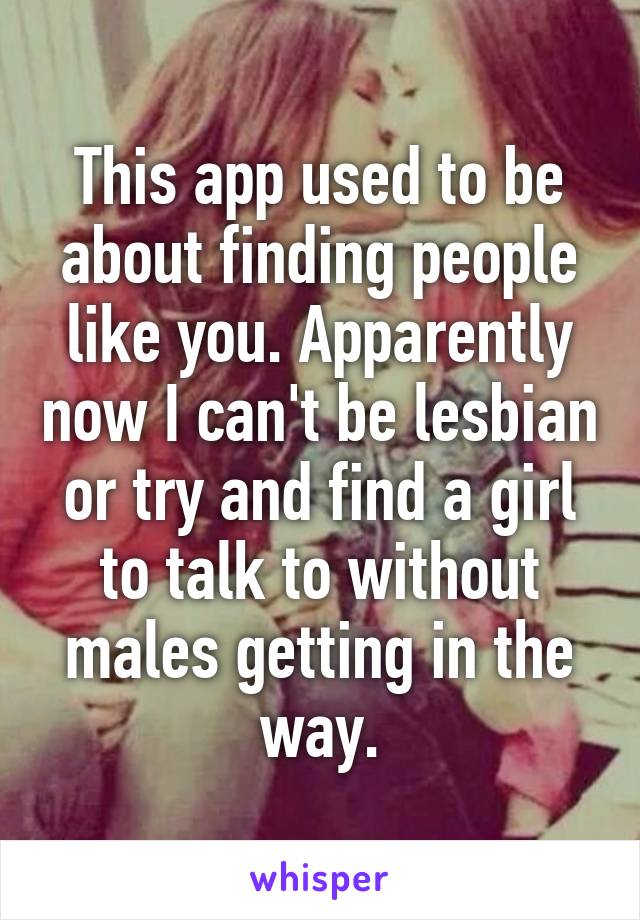 This app used to be about finding people like you. Apparently now I can't be lesbian or try and find a girl to talk to without males getting in the way.