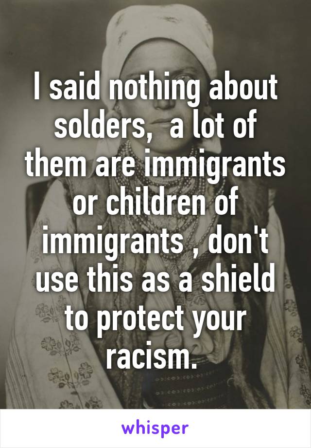 I said nothing about solders,  a lot of them are immigrants or children of immigrants , don't use this as a shield to protect your racism. 