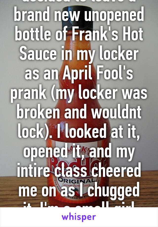 Once someone decided to leave a brand new unopened bottle of Frank's Hot Sauce in my locker as an April Fool's prank (my locker was broken and wouldnt lock). I looked at it, opened it, and my intire class cheered me on as I chugged it. I'm a small girl and was 13 at the time.