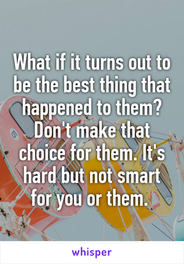 What if it turns out to be the best thing that happened to them? Don't make that choice for them. It's hard but not smart for you or them. 