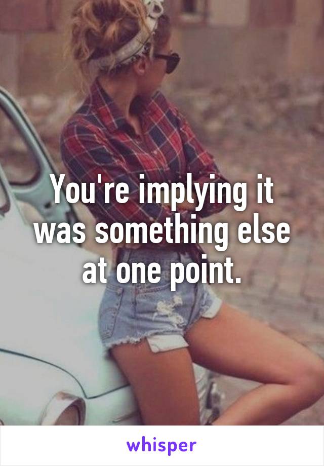 You're implying it was something else at one point.