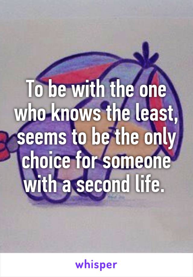 To be with the one who knows the least, seems to be the only choice for someone with a second life. 