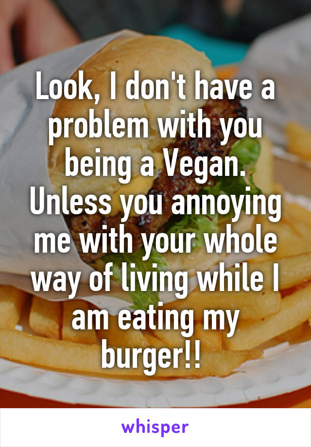 Look, I don't have a problem with you being a Vegan. Unless you annoying me with your whole way of living while I am eating my burger!! 