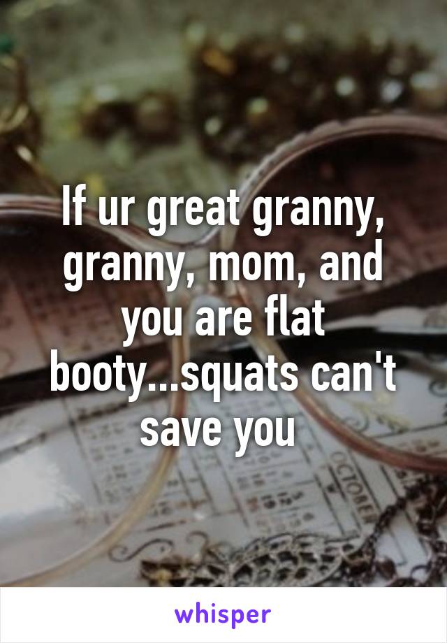 If ur great granny, granny, mom, and you are flat booty...squats can't save you 