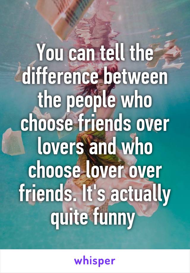You can tell the difference between the people who choose friends over lovers and who choose lover over friends. It's actually quite funny 