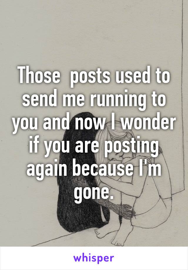 Those  posts used to send me running to you and now I wonder if you are posting again because I'm gone.