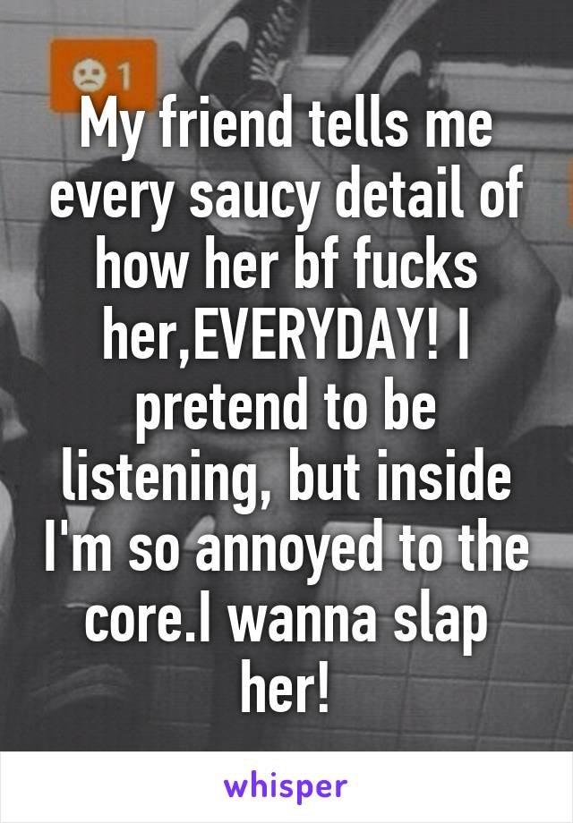 My friend tells me every saucy detail of how her bf fucks her,EVERYDAY! I pretend to be listening, but inside I'm so annoyed to the core.I wanna slap her!