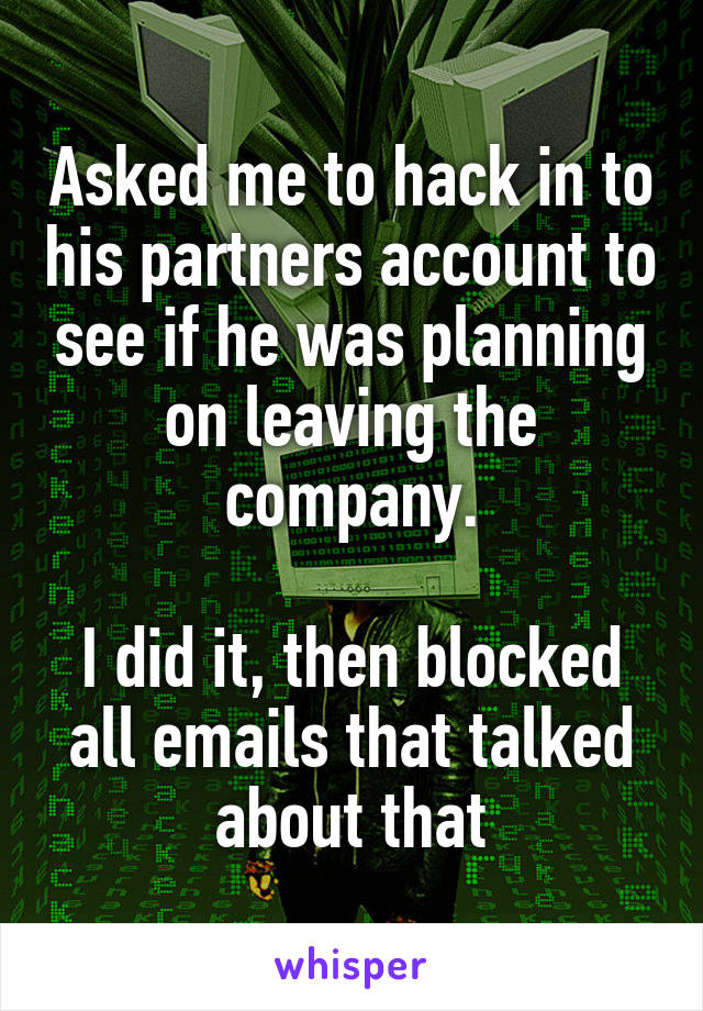 Asked me to hack in to his partners account to see if he was planning on leaving the company.

I did it, then blocked all emails that talked about that