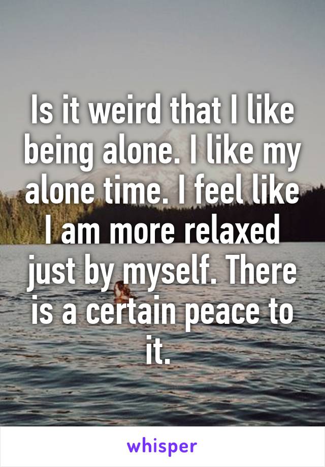 Is it weird that I like being alone. I like my alone time. I feel like I am more relaxed just by myself. There is a certain peace to it. 