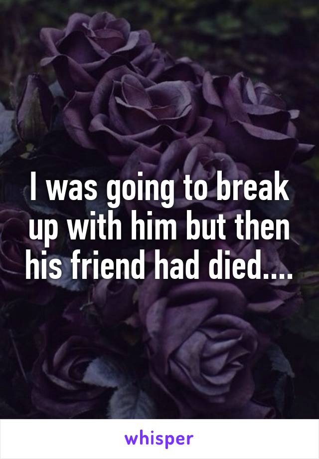 I was going to break up with him but then his friend had died....