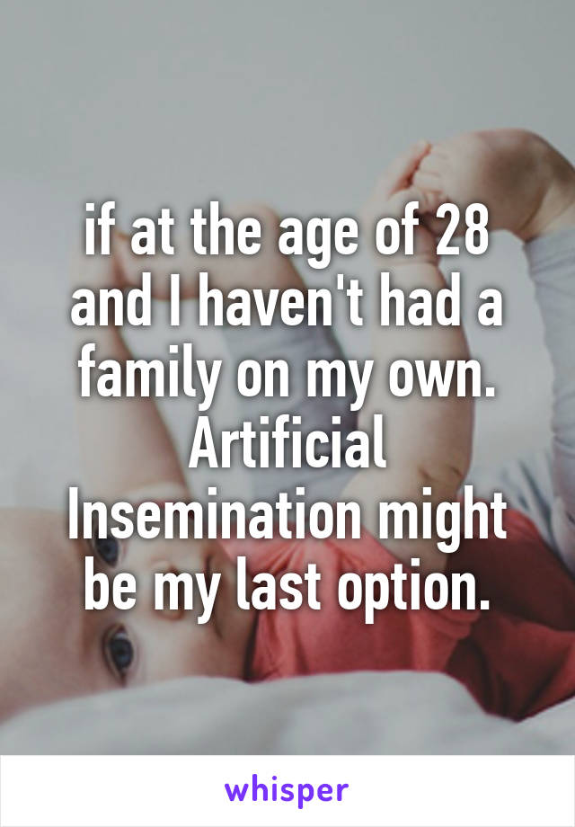 if at the age of 28 and I haven't had a family on my own. Artificial Insemination might be my last option.