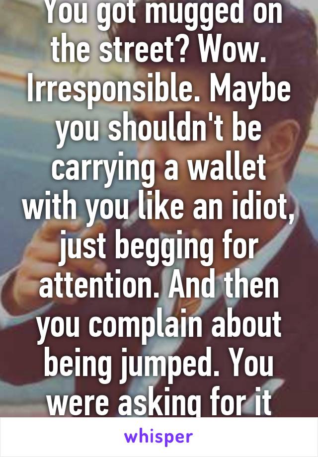  You got mugged on the street? Wow. Irresponsible. Maybe you shouldn't be carrying a wallet with you like an idiot, just begging for attention. And then you complain about being jumped. You were asking for it and you deserved it. 