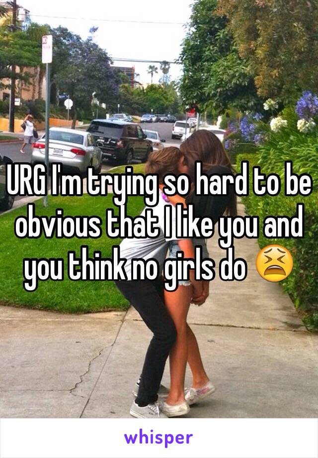 URG I'm trying so hard to be obvious that I like you and you think no girls do 😫