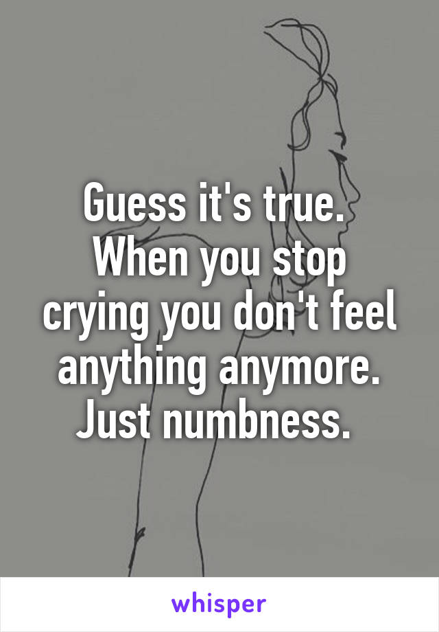 Guess it's true. 
When you stop crying you don't feel anything anymore. Just numbness. 