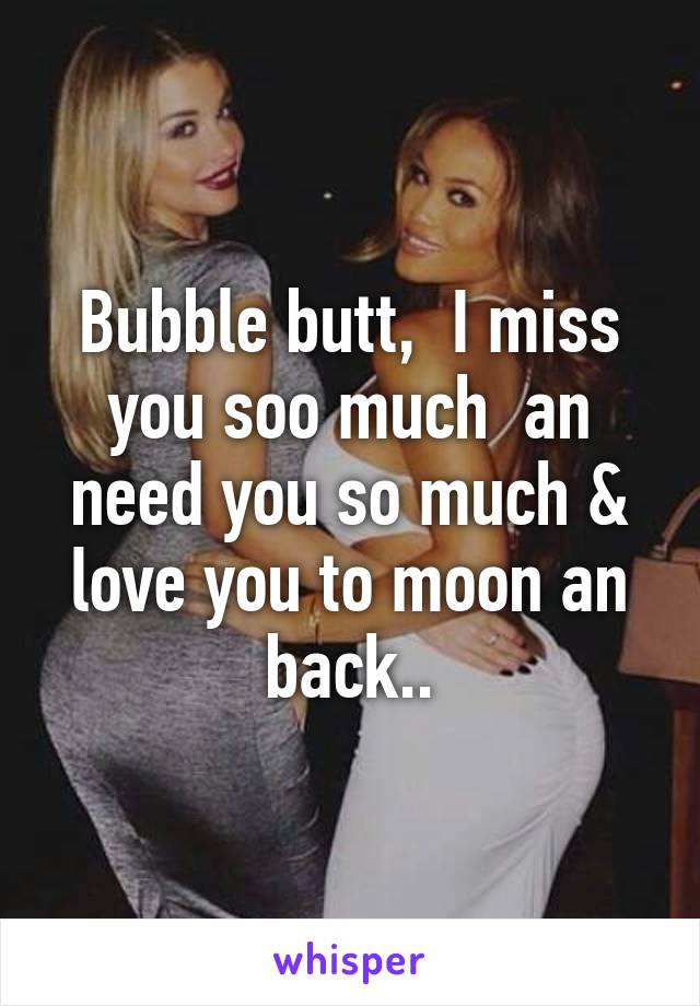 Bubble butt,  I miss you soo much  an need you so much & love you to moon an back..