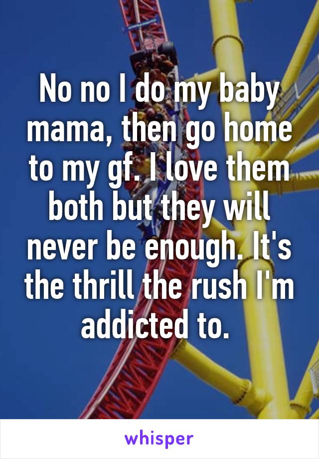 No no I do my baby mama, then go home to my gf. I love them both but they will never be enough. It's the thrill the rush I'm addicted to. 
