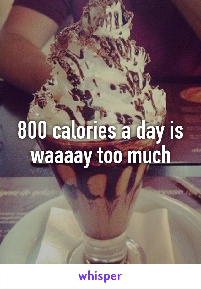 800 calories a day is waaaay too much