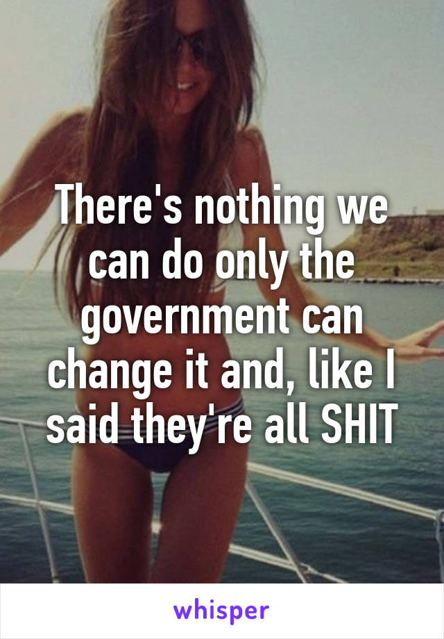 There's nothing we can do only the government can change it and, like I said they're all SHIT