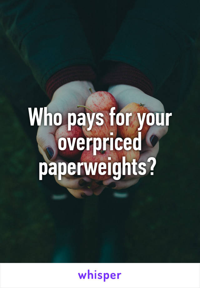 Who pays for your overpriced paperweights? 