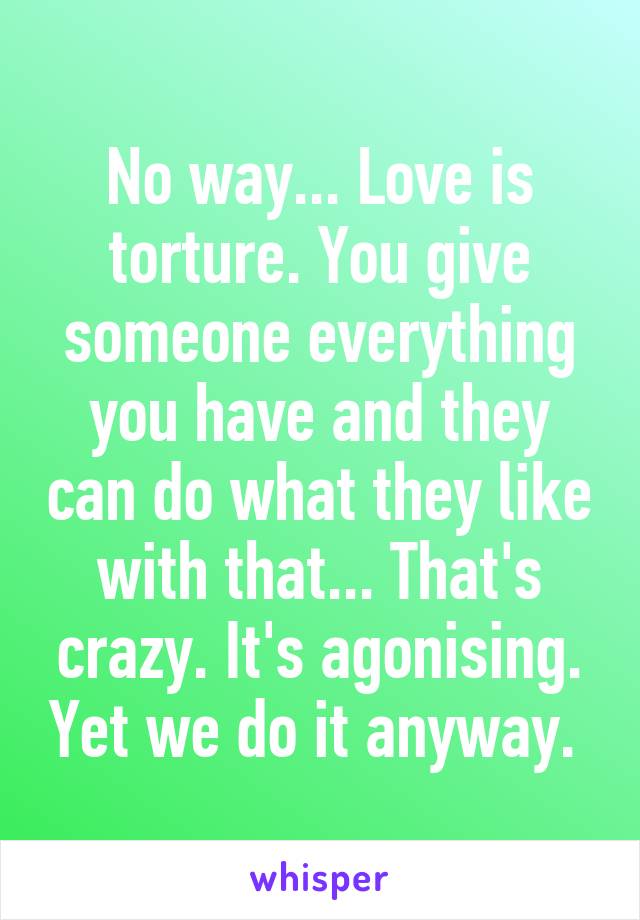 No way... Love is torture. You give someone everything you have and they can do what they like with that... That's crazy. It's agonising. Yet we do it anyway. 