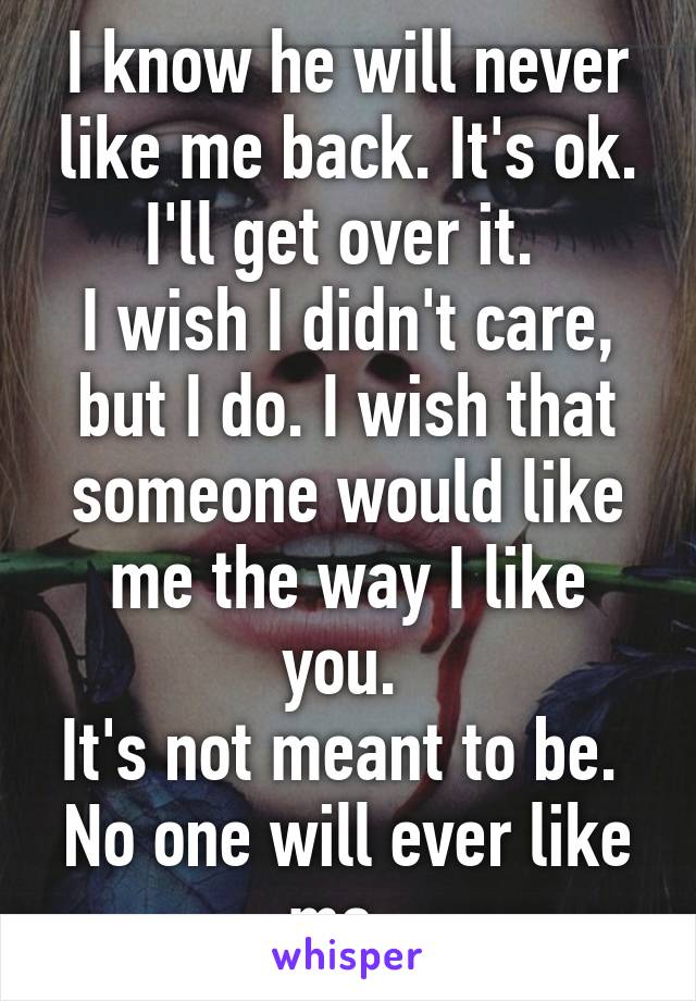 I know he will never like me back. It's ok. I'll get over it. 
I wish I didn't care, but I do. I wish that someone would like me the way I like you. 
It's not meant to be. 
No one will ever like me. 