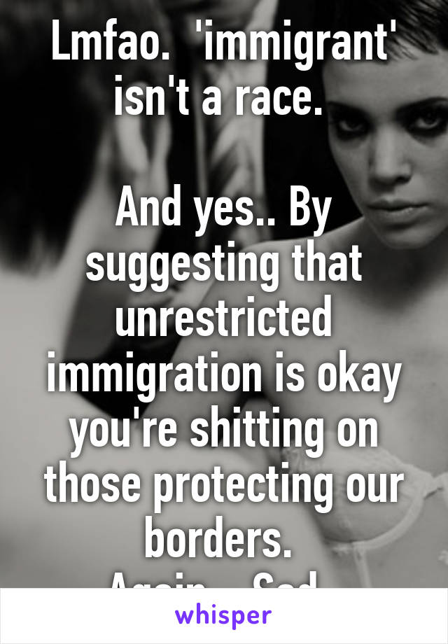 Lmfao.  'immigrant' isn't a race. 

And yes.. By suggesting that unrestricted immigration is okay you're shitting on those protecting our borders. 
Again... Sad. 