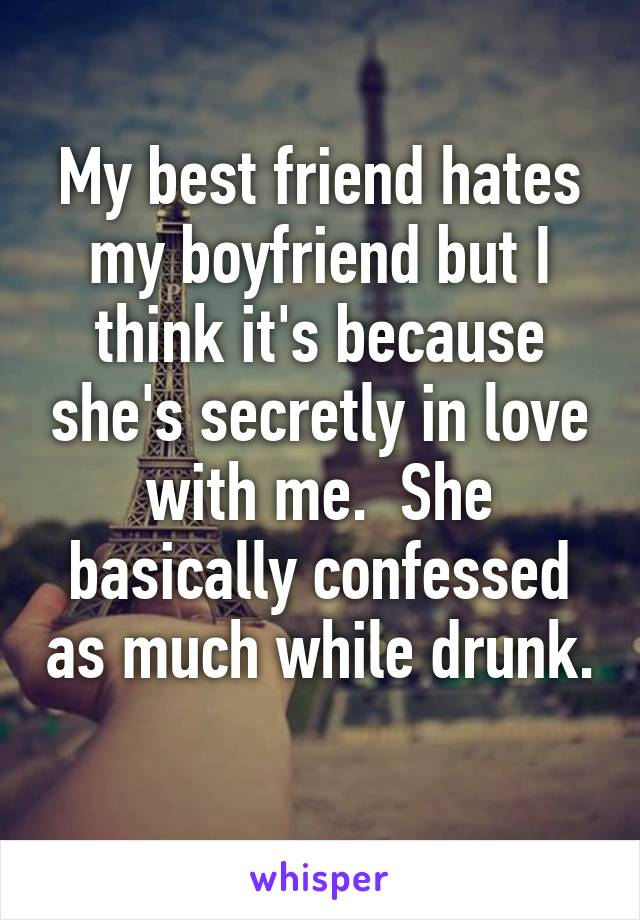 My best friend hates my boyfriend but I think it's because she's secretly in love with me.  She basically confessed as much while drunk.  