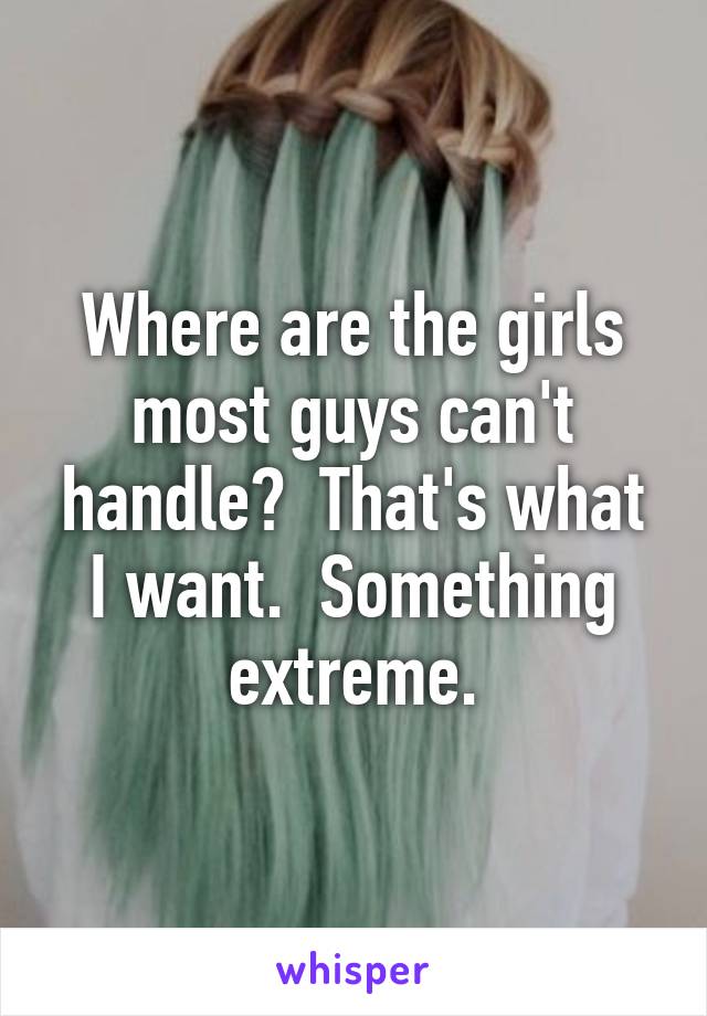 Where are the girls most guys can't handle?  That's what I want.  Something extreme.