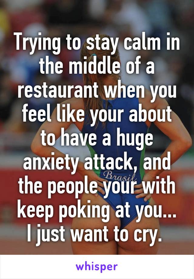 Trying to stay calm in the middle of a restaurant when you feel like your about to have a huge anxiety attack, and the people your with keep poking at you... I just want to cry. 