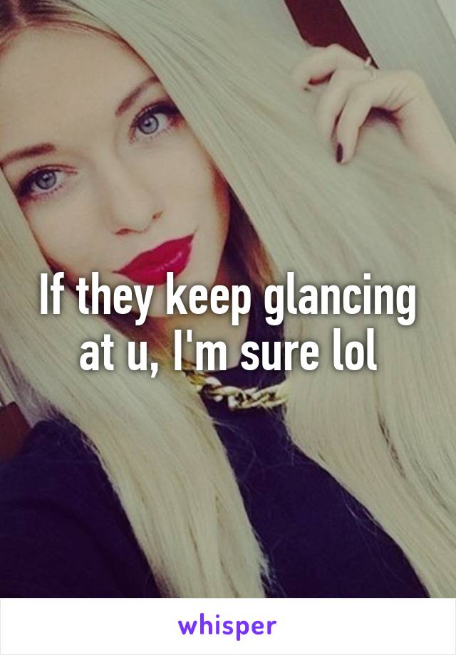 If they keep glancing at u, I'm sure lol