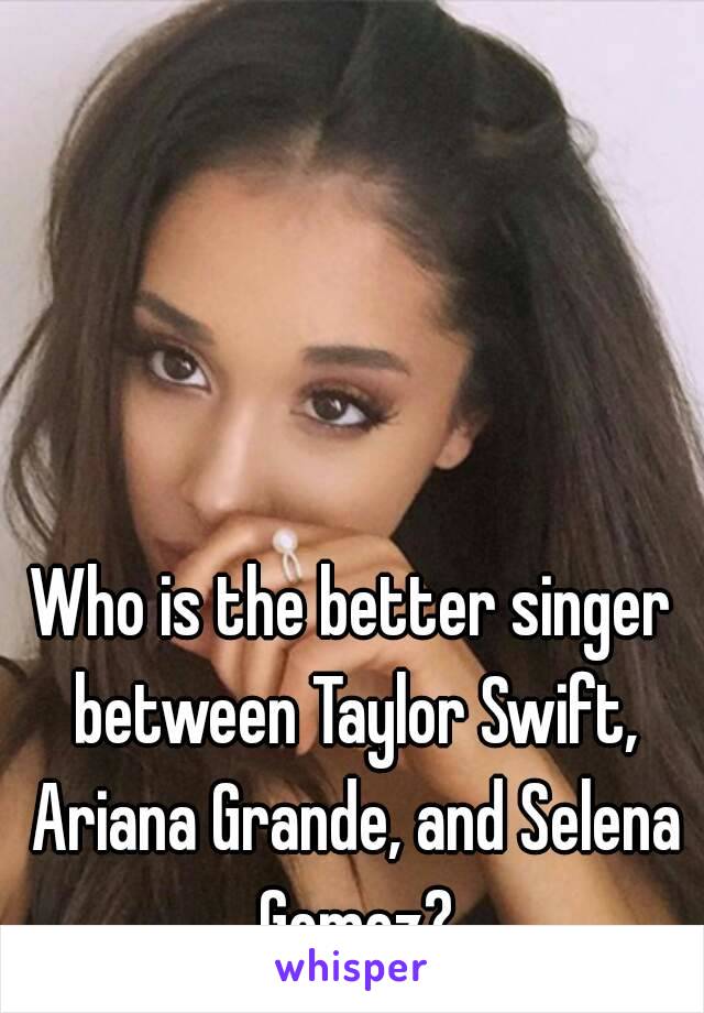 Who is the better singer between Taylor Swift, Ariana Grande, and Selena Gomez?