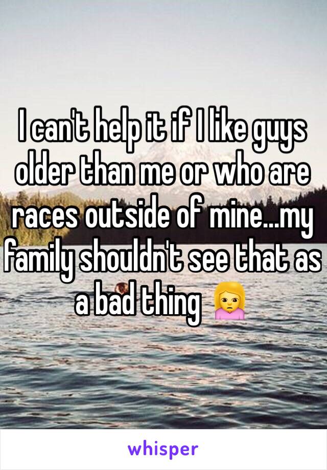 I can't help it if I like guys older than me or who are races outside of mine...my family shouldn't see that as a bad thing 🙍