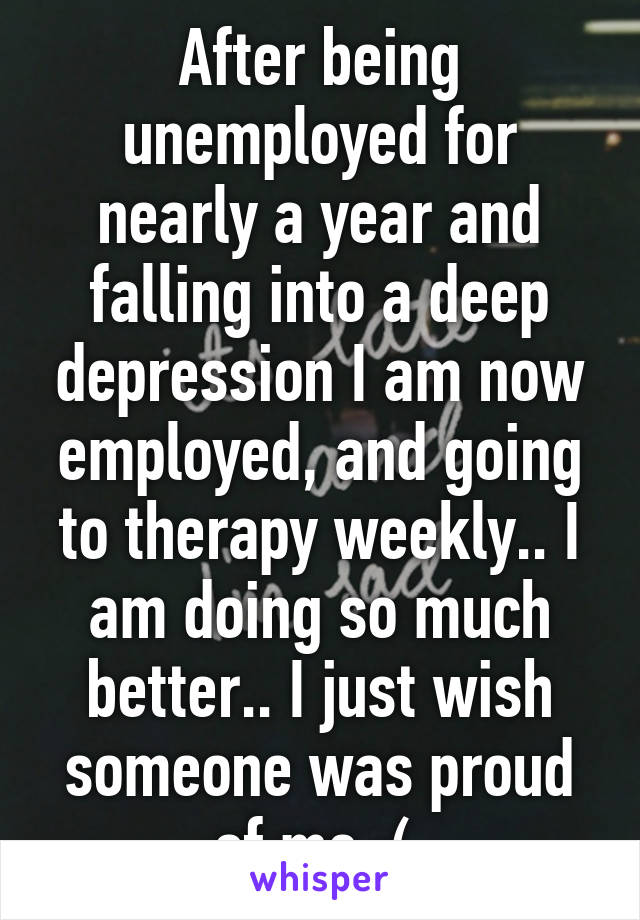 After being unemployed for nearly a year and falling into a deep depression I am now employed, and going to therapy weekly.. I am doing so much better.. I just wish someone was proud of me :( 