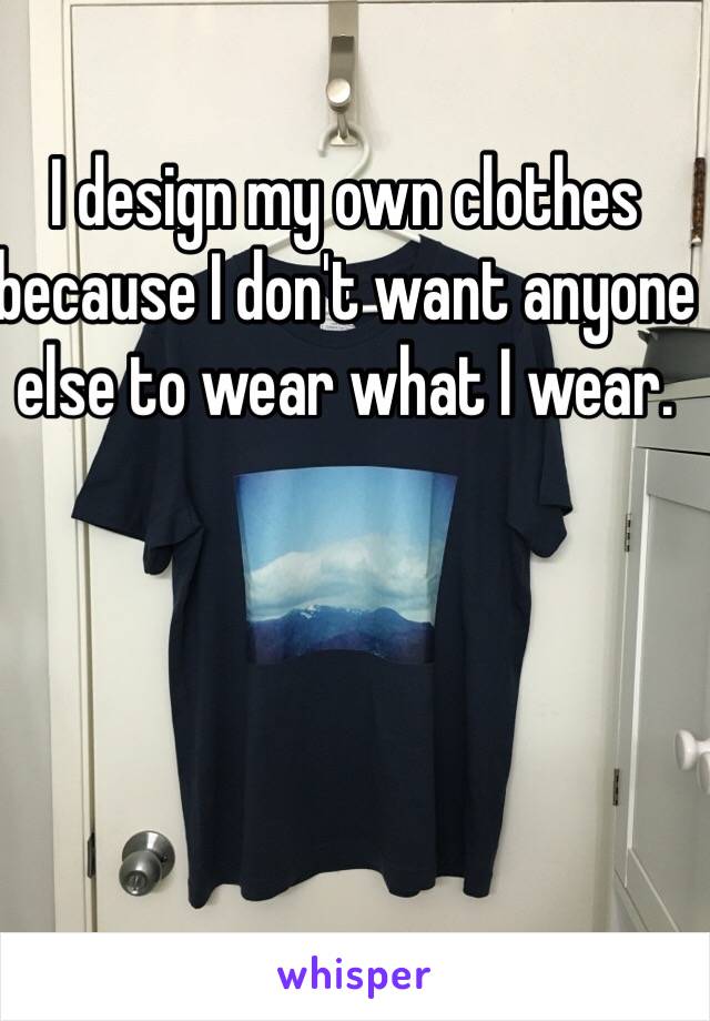 I design my own clothes because I don't want anyone else to wear what I wear. 