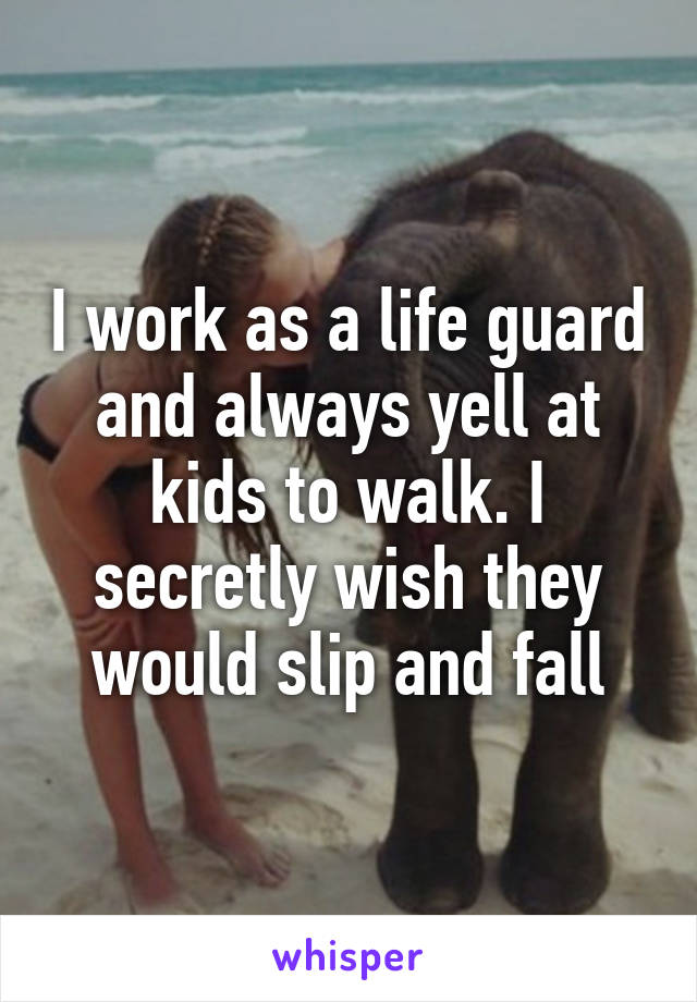 I work as a life guard and always yell at kids to walk. I secretly wish they would slip and fall