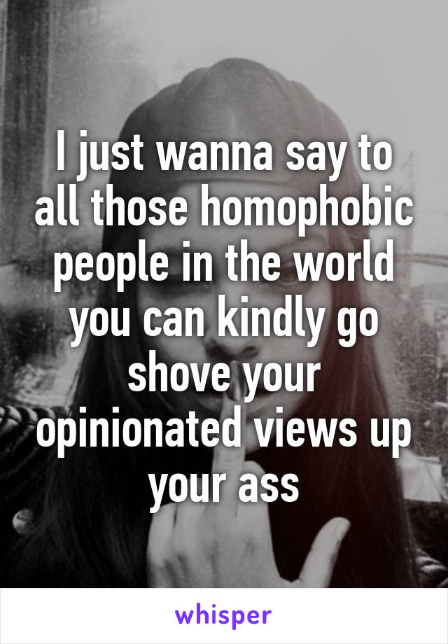 I just wanna say to all those homophobic people in the world you can kindly go shove your opinionated views up your ass